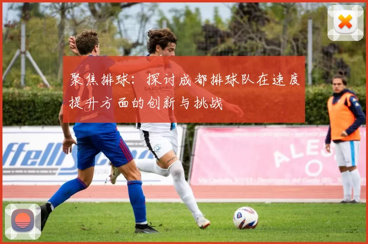 聚焦排球：探讨成都排球队在速度提升方面的创新与挑战