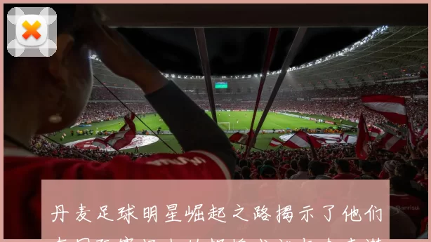 丹麦足球明星崛起之路揭示了他们在国际赛场上的辉煌成就与未来潜力