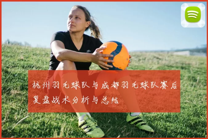 杭州羽毛球队与成都羽毛球队赛后复盘战术分析与总结