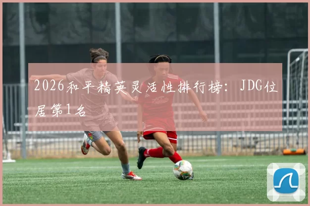 2026和平精英灵活性排行榜：JDG位居第1名