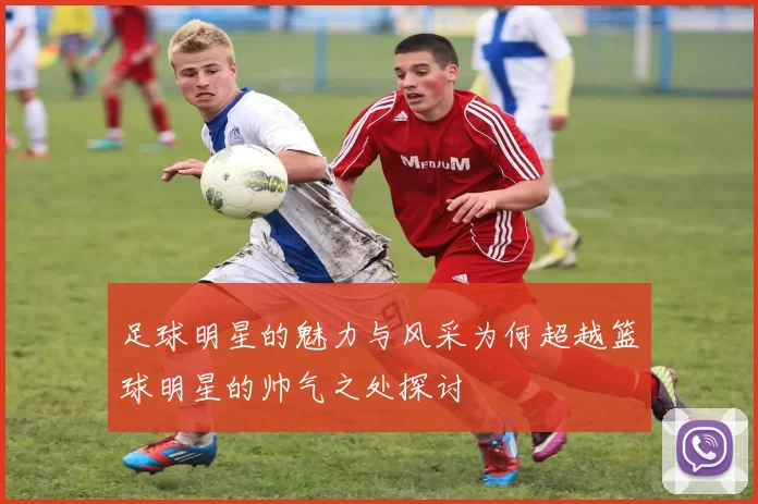 足球明星的魅力与风采为何超越篮球明星的帅气之处探讨