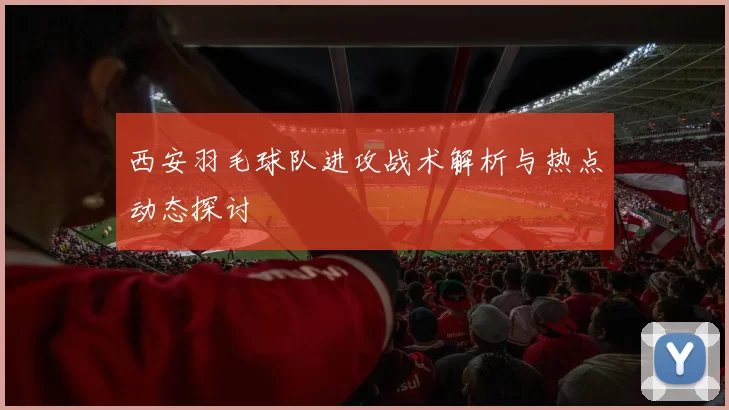 西安羽毛球队进攻战术解析与热点动态探讨