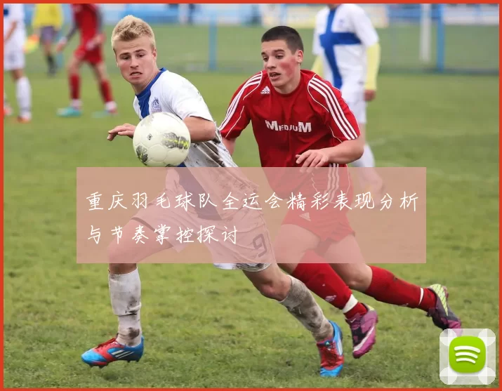 重庆羽毛球队全运会精彩表现分析与节奏掌控探讨