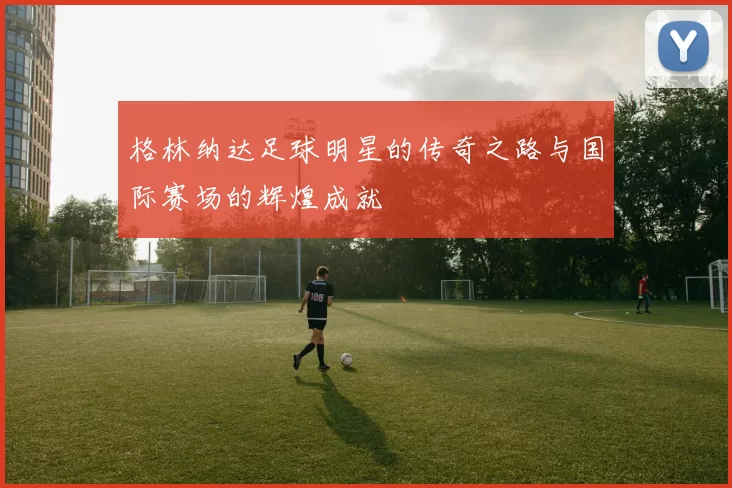 格林纳达足球明星的传奇之路与国际赛场的辉煌成就