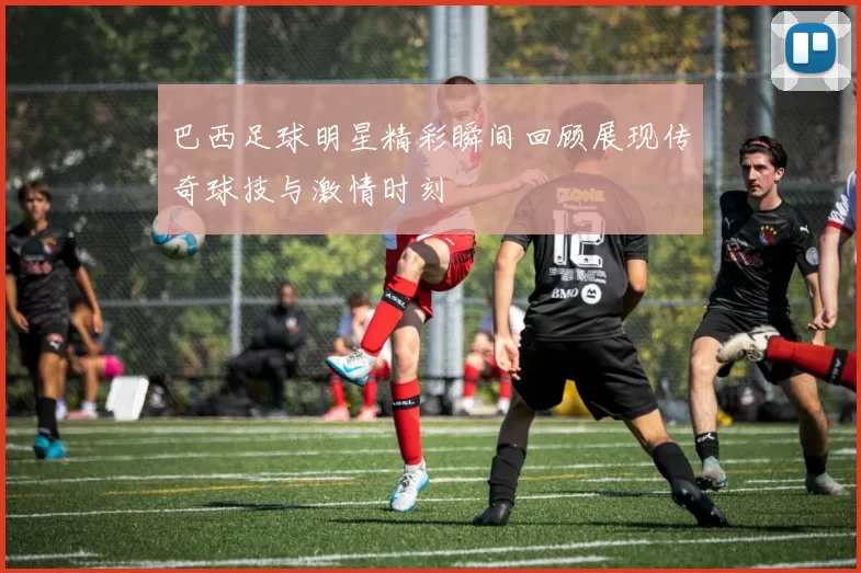 巴西足球明星精彩瞬间回顾展现传奇球技与激情时刻